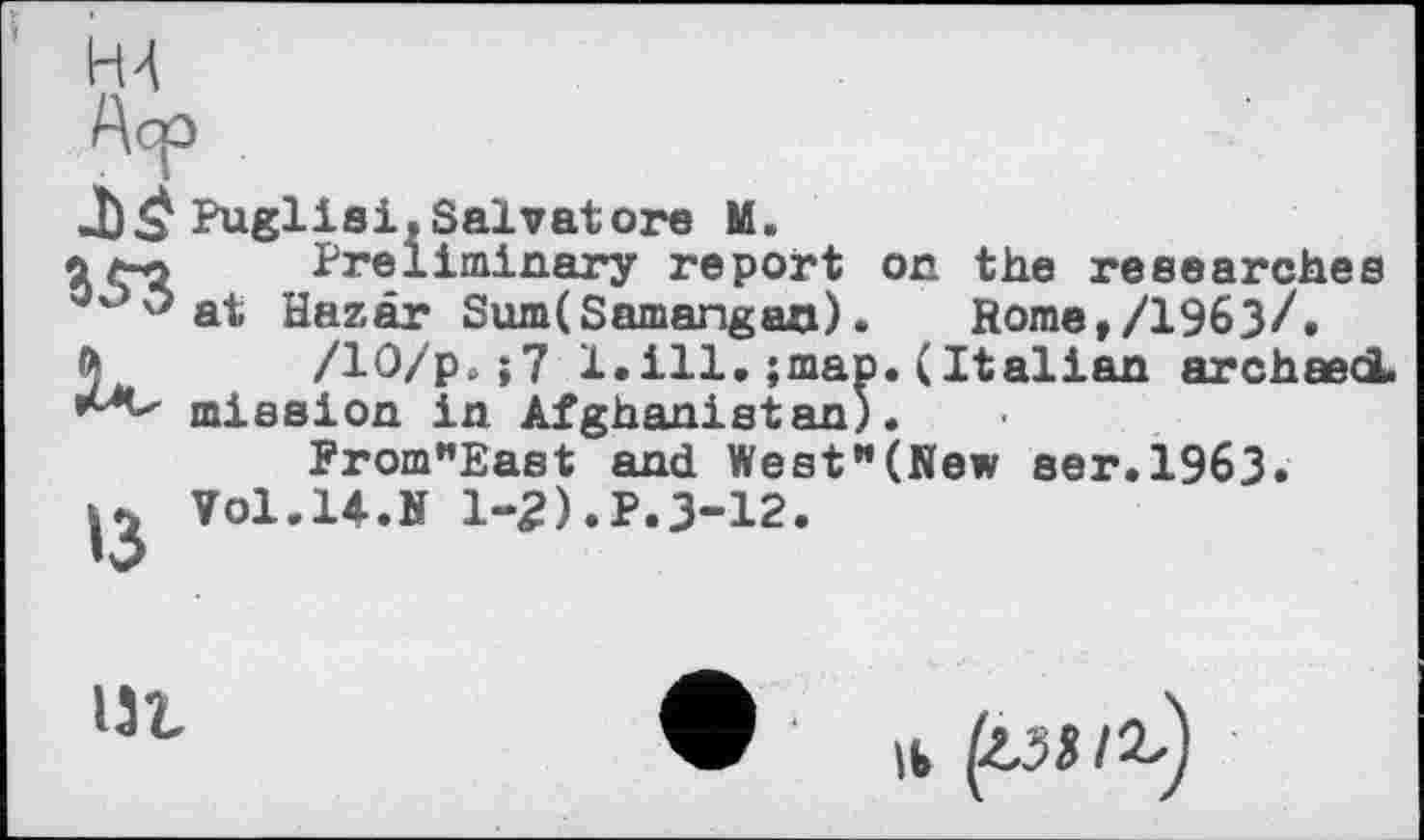 ﻿Н4
Аср
J) Puglia і, Salvatore M.
ім Preliminary report on the researches
°°'*at Hazâr Sum(Samangaa). Ноше,/19бЗ/.
ђ /10/р,;7 1.ill. ;map.(Italian archaed.
mission in Afghanistan).
From”East and West"(New ser.1963.
Vol.14.N 1-2).P.3-12.
Ht
її (гя/г.)